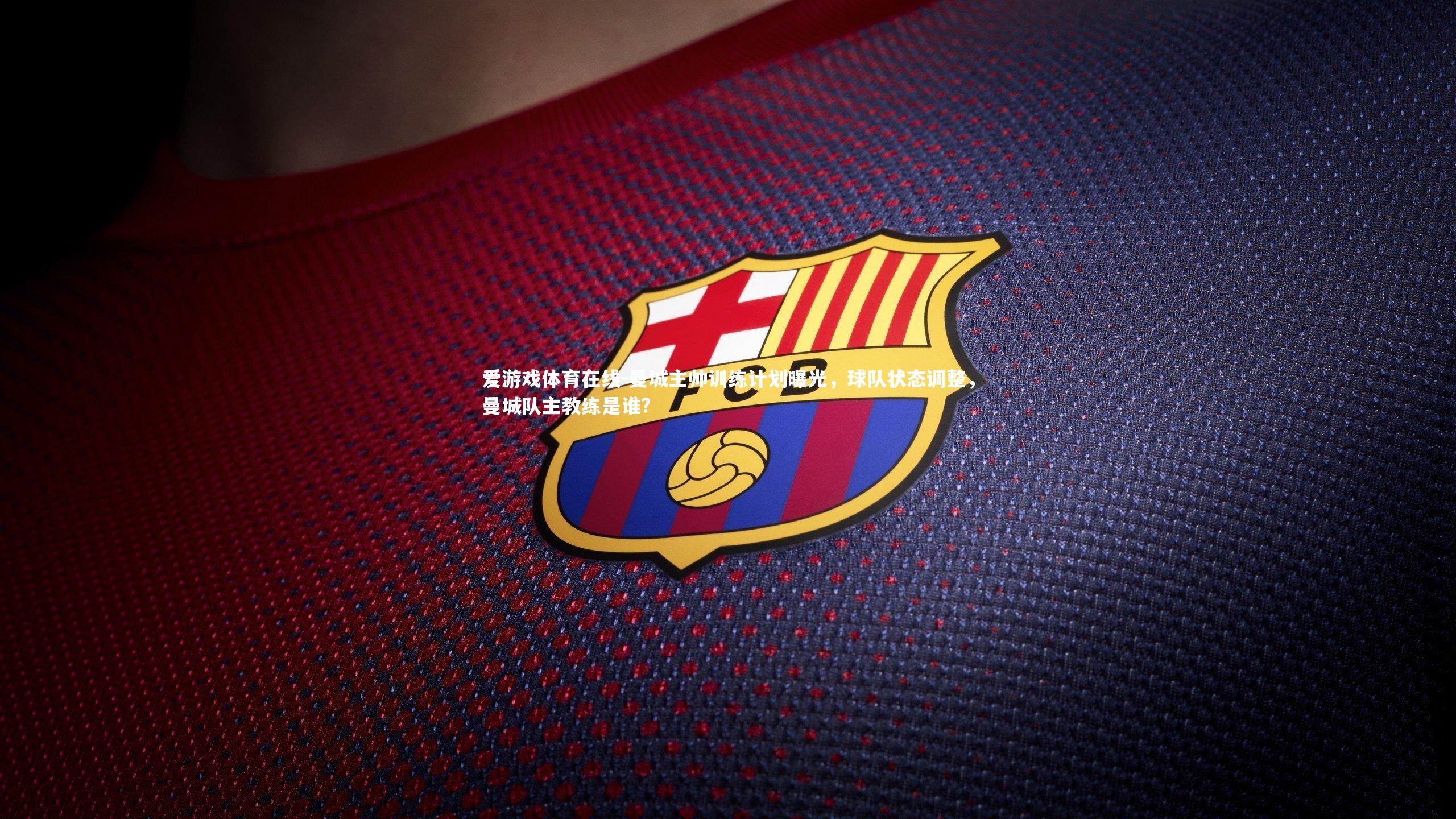 爱游戏体育在线-曼城主帅训练计划曝光，球队状态调整，曼城队主教练是谁?